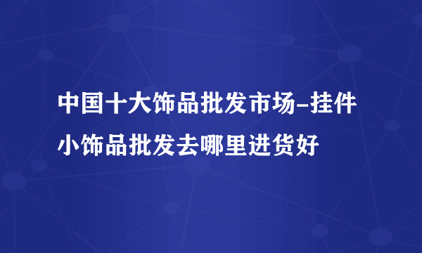 中国十大饰品批发市场-挂件小饰品批发去哪里进货好