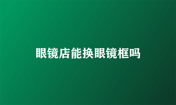 眼镜店能换眼镜框吗