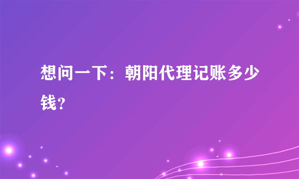 想问一下：朝阳代理记账多少钱？