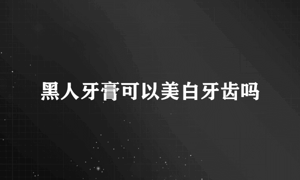 黑人牙膏可以美白牙齿吗