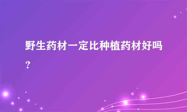 野生药材一定比种植药材好吗？
