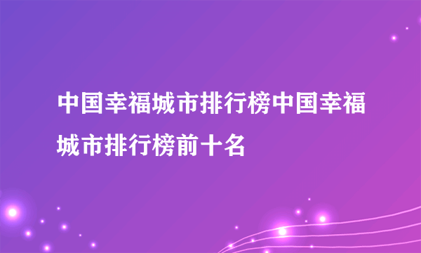 中国幸福城市排行榜中国幸福城市排行榜前十名