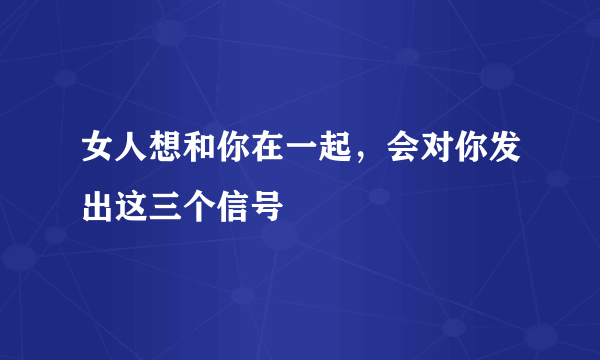 女人想和你在一起，会对你发出这三个信号
