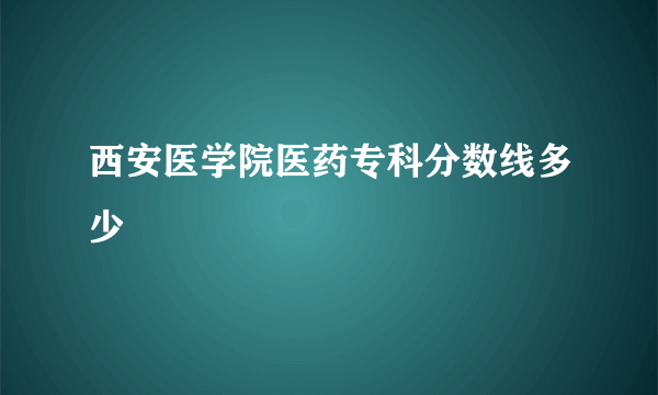 西安医学院医药专科分数线多少