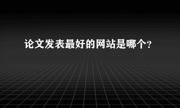 论文发表最好的网站是哪个？