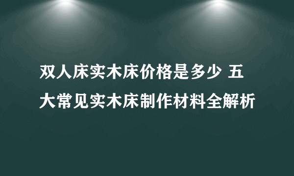 双人床实木床价格是多少 五大常见实木床制作材料全解析