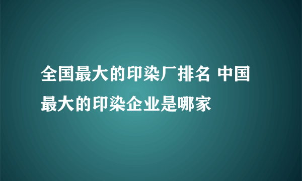 全国最大的印染厂排名 中国最大的印染企业是哪家