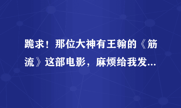 跪求！那位大神有王翰的《筋流》这部电影，麻烦给我发过来！谢谢
