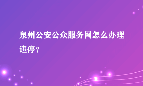 泉州公安公众服务网怎么办理违停？