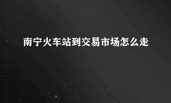 南宁火车站到交易市场怎么走