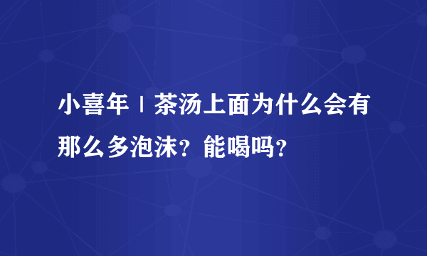 小喜年｜茶汤上面为什么会有那么多泡沫？能喝吗？