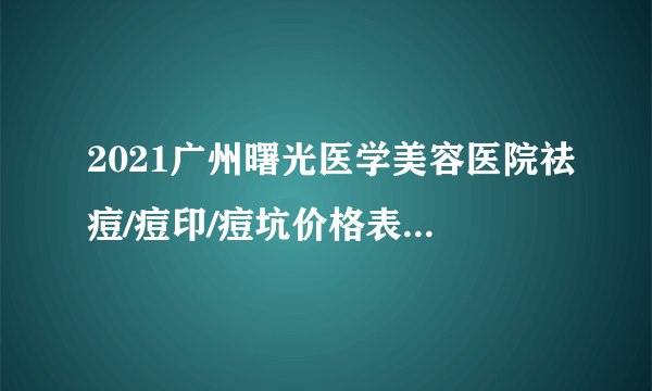 2021广州曙光医学美容医院祛痘/痘印/痘坑价格表(价目表)怎么样?