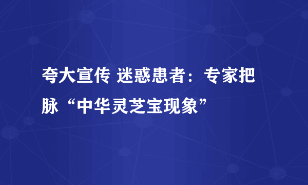 夸大宣传 迷惑患者：专家把脉“中华灵芝宝现象”