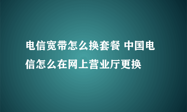 电信宽带怎么换套餐 中国电信怎么在网上营业厅更换