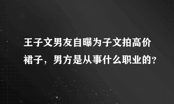 王子文男友自曝为子文拍高价裙子，男方是从事什么职业的？