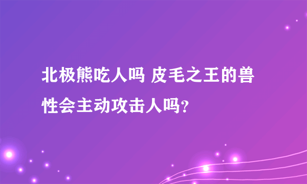 北极熊吃人吗 皮毛之王的兽性会主动攻击人吗？