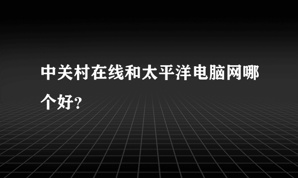 中关村在线和太平洋电脑网哪个好？