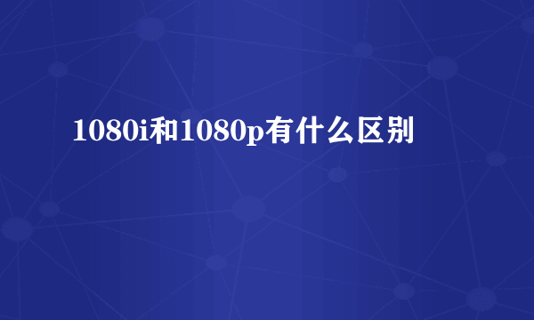 1080i和1080p有什么区别