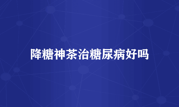 降糖神茶治糖尿病好吗
