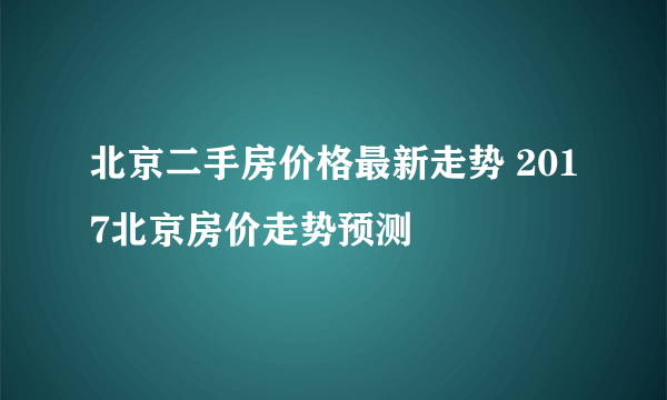 北京二手房价格最新走势 2017北京房价走势预测