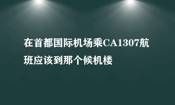 在首都国际机场乘CA1307航班应该到那个候机楼