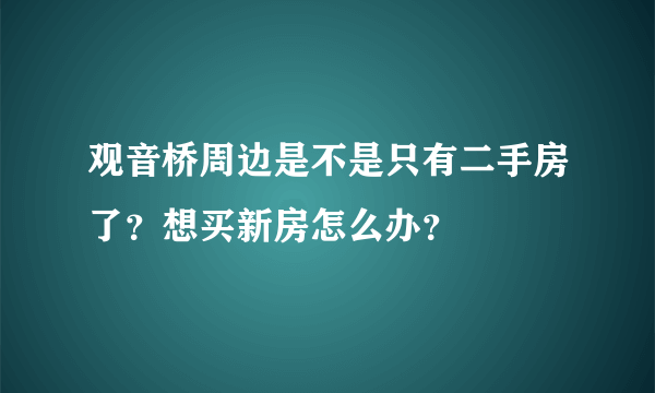 观音桥周边是不是只有二手房了？想买新房怎么办？
