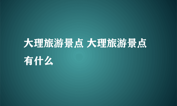 大理旅游景点 大理旅游景点有什么