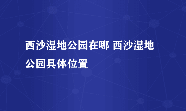 西沙湿地公园在哪 西沙湿地公园具体位置