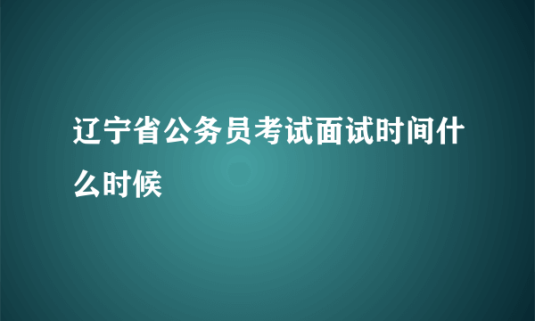辽宁省公务员考试面试时间什么时候