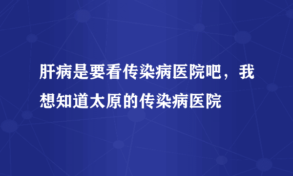 肝病是要看传染病医院吧，我想知道太原的传染病医院