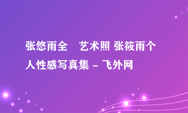 张悠雨全捰艺术照 张筱雨个人性感写真集 - 飞外网