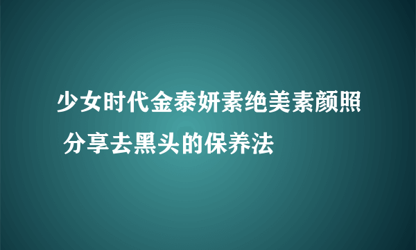 少女时代金泰妍素绝美素颜照 分享去黑头的保养法