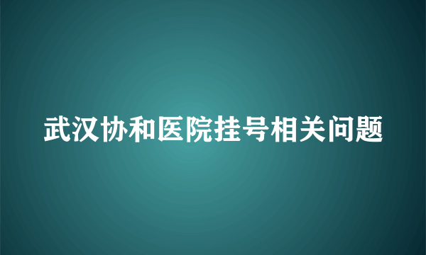武汉协和医院挂号相关问题
