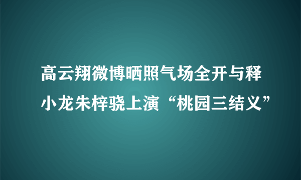 高云翔微博晒照气场全开与释小龙朱梓骁上演“桃园三结义”