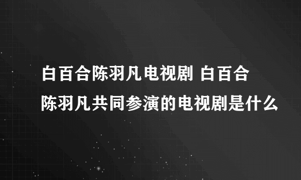 白百合陈羽凡电视剧 白百合陈羽凡共同参演的电视剧是什么