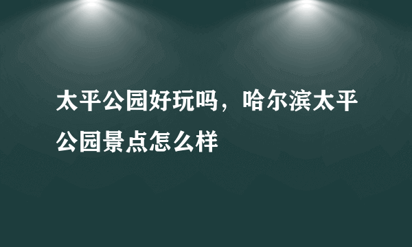 太平公园好玩吗，哈尔滨太平公园景点怎么样