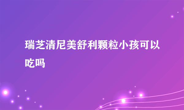 瑞芝清尼美舒利颗粒小孩可以吃吗