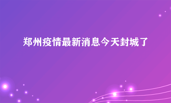 郑州疫情最新消息今天封城了