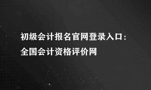 初级会计报名官网登录入口：全国会计资格评价网