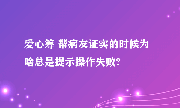 爱心筹 帮病友证实的时候为啥总是提示操作失败?