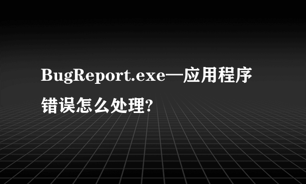 BugReport.exe—应用程序错误怎么处理?
