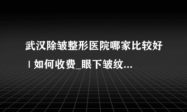 武汉除皱整形医院哪家比较好 | 如何收费_眼下皱纹应该怎么去除！有什么好方法吗？
