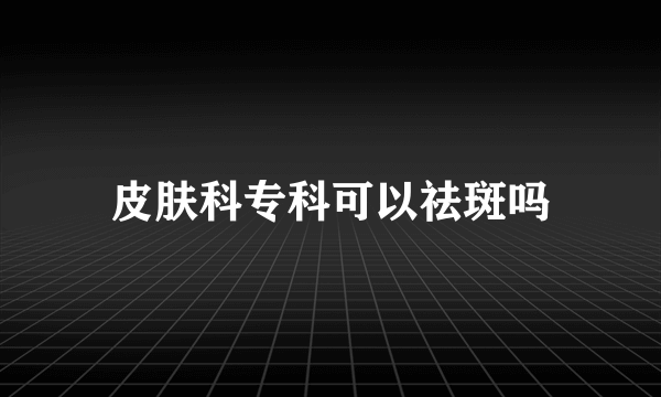 皮肤科专科可以祛斑吗