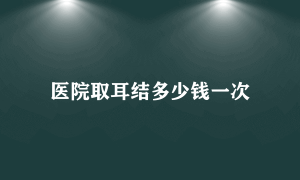 医院取耳结多少钱一次