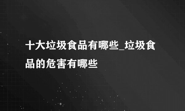 十大垃圾食品有哪些_垃圾食品的危害有哪些