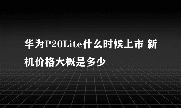 华为P20Lite什么时候上市 新机价格大概是多少