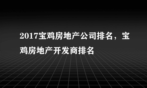 2017宝鸡房地产公司排名，宝鸡房地产开发商排名
