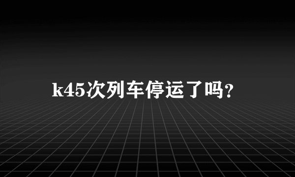 k45次列车停运了吗？
