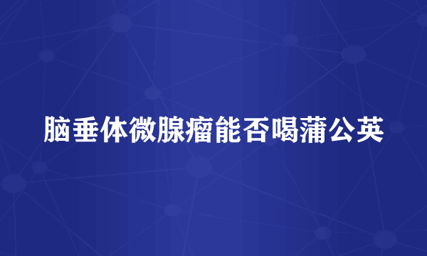 脑垂体微腺瘤能否喝蒲公英