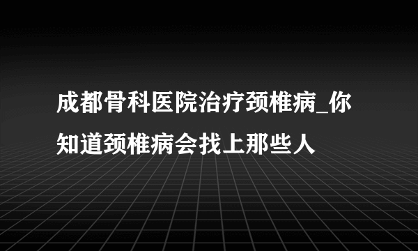 成都骨科医院治疗颈椎病_你知道颈椎病会找上那些人